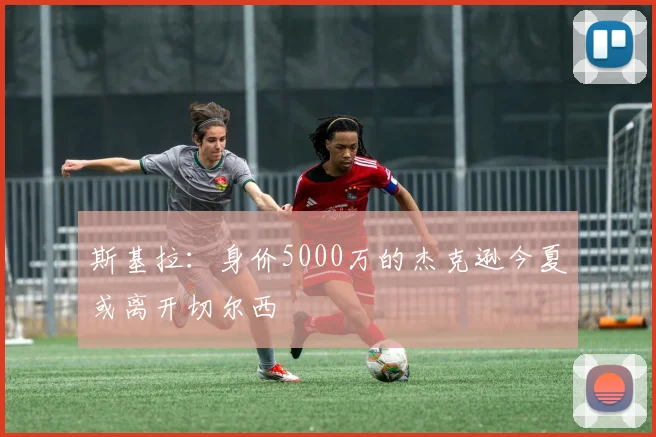 斯基拉：身价5000万的杰克逊今夏或离开切尔西