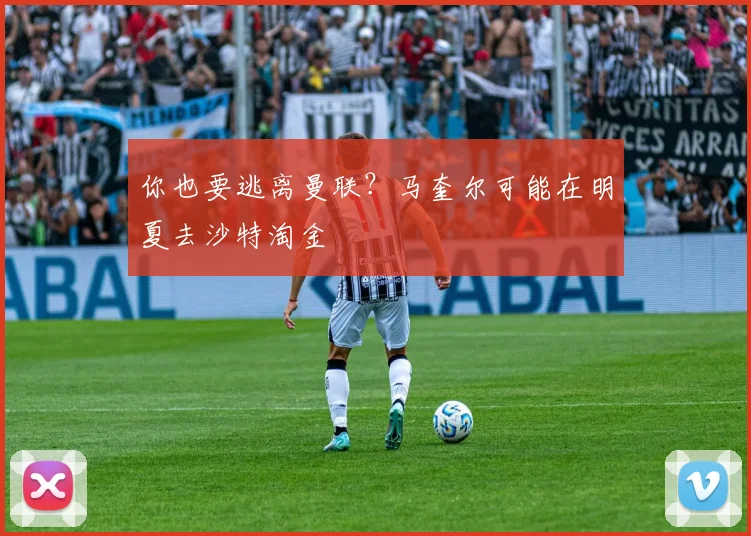 你也要逃离曼联？马奎尔可能在明夏去沙特淘金